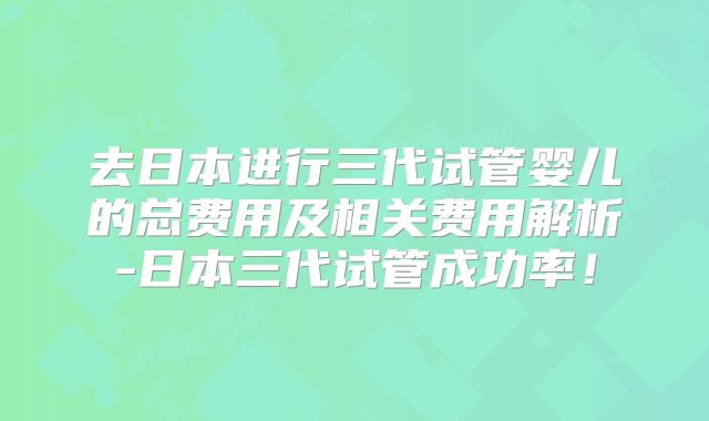 去日本进行三代试管婴儿的总费用及相关费用解析-日本三代试管成功率!