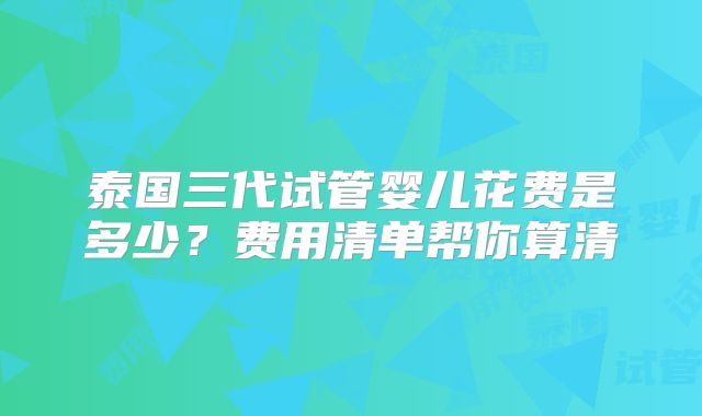 泰国三代试管婴儿花费是多少？费用清单帮你算清