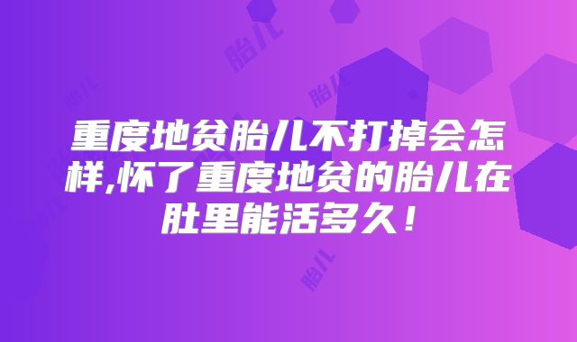 重度地贫胎儿不打掉会怎样,怀了重度地贫的胎儿在肚里能活多久！