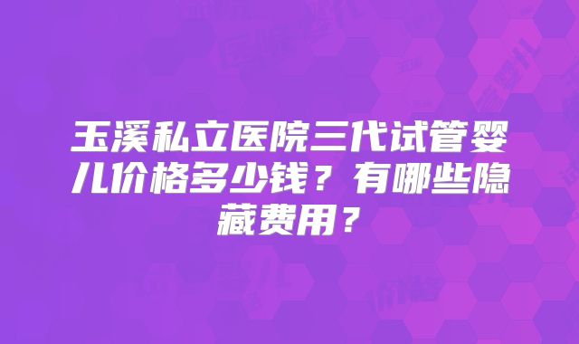 玉溪私立医院三代试管婴儿价格多少钱？有哪些隐藏费用？