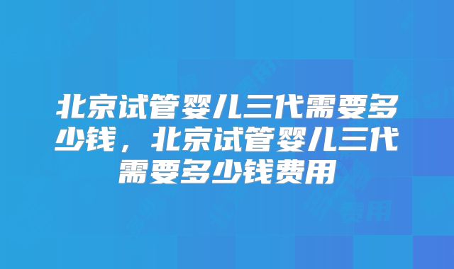 北京试管婴儿三代需要多少钱，北京试管婴儿三代需要多少钱费用