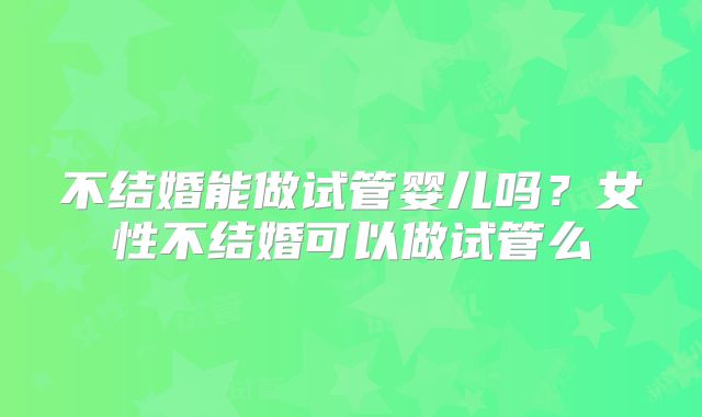 不结婚能做试管婴儿吗?女性不结婚可以做试管么