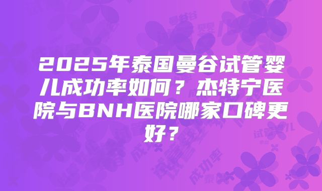 2025年泰国曼谷试管婴儿成功率如何？杰特宁医院与BNH医院哪家口碑更好？