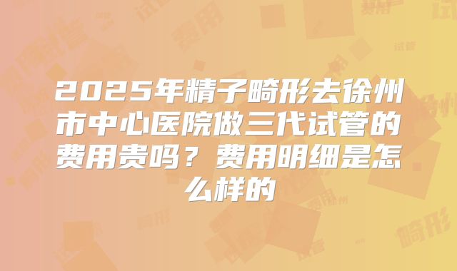 2025年精子畸形去徐州市中心医院做三代试管的费用贵吗？费用明细是怎么样的