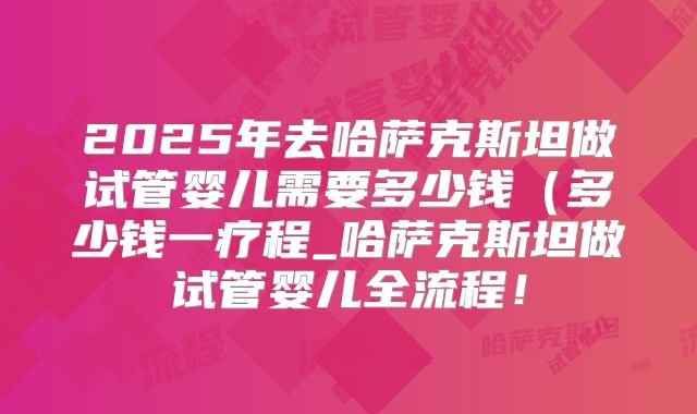 2025年去哈萨克斯坦做试管婴儿需要多少钱(多少钱一疗程_哈萨克斯坦做试管婴儿全流程!