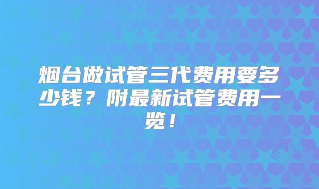 烟台做试管三代费用要多少钱？附最新试管费用一览！