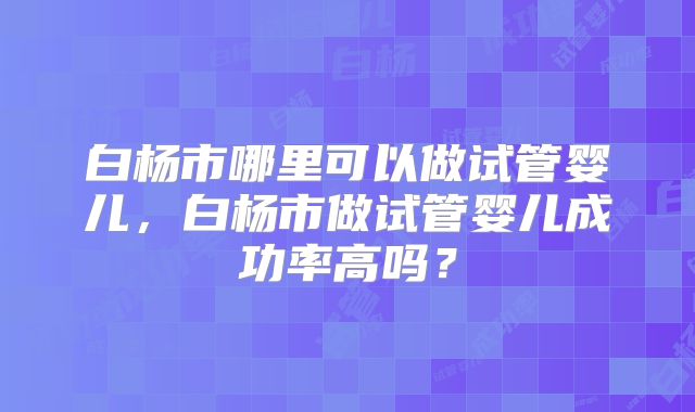白杨市哪里可以做试管婴儿，白杨市做试管婴儿成功率高吗？