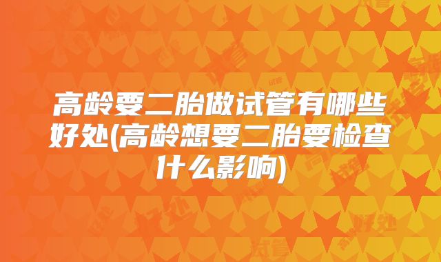 高龄要二胎做试管有哪些好处(高龄想要二胎要检查什么影响)