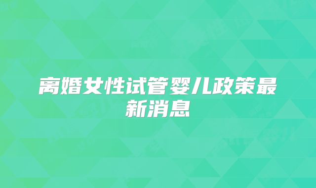 离婚女性试管婴儿政策最新消息