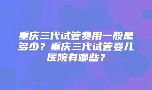 重庆三代试管费用一般是多少?重庆三代试管婴儿医院有哪些?