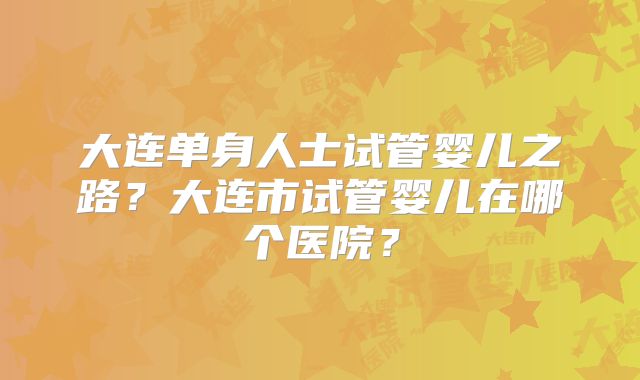 大连单身人士试管婴儿之路？大连市试管婴儿在哪个医院？