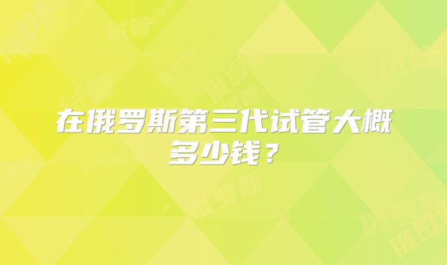 在俄罗斯第三代试管大概多少钱？