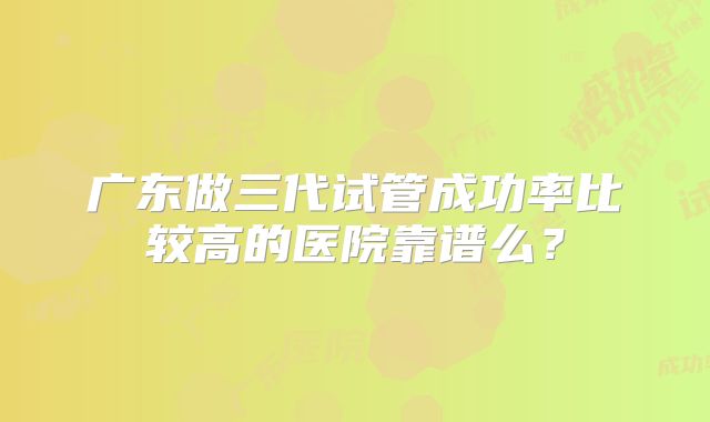 广东做三代试管成功率比较高的医院靠谱么?