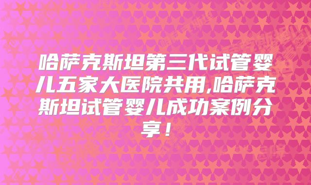 哈萨克斯坦第三代试管婴儿五家大医院共用,哈萨克斯坦试管婴儿成功案例分享!