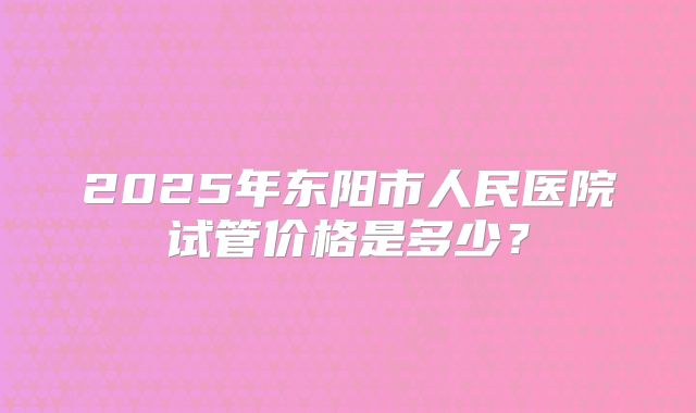 2025年东阳市人民医院试管价格是多少？