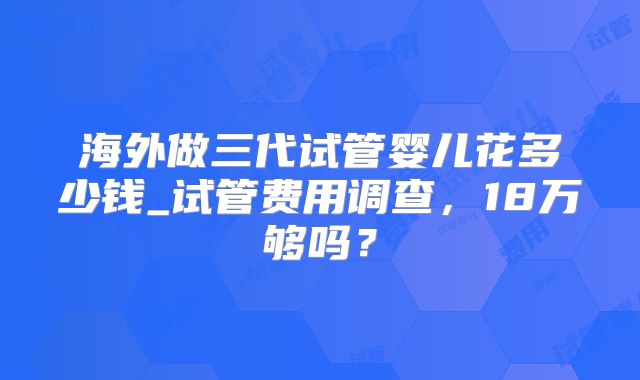 海外做三代试管婴儿花多少钱_试管费用调查，18万够吗？