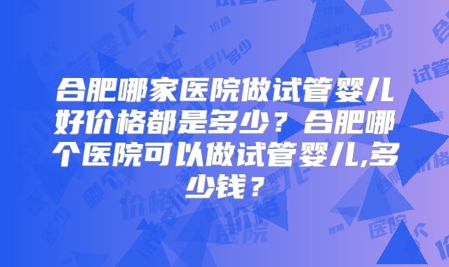 合肥哪家医院做试管婴儿好价格都是多少？合肥哪个医院可以做试管婴儿,多少钱？