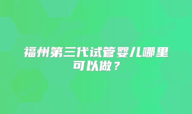 福州第三代试管婴儿哪里可以做？