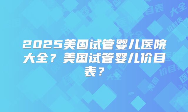 2025美国试管婴儿医院大全？美国试管婴儿价目表？