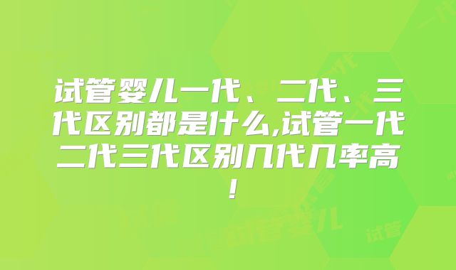 试管婴儿一代、二代、三代区别都是什么,试管一代二代三代区别几代几率高!
