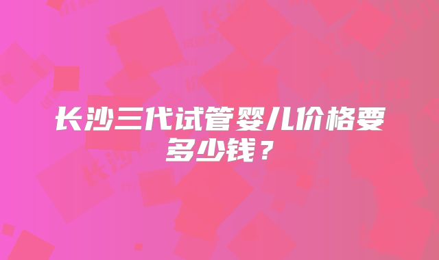 长沙三代试管婴儿价格要多少钱？