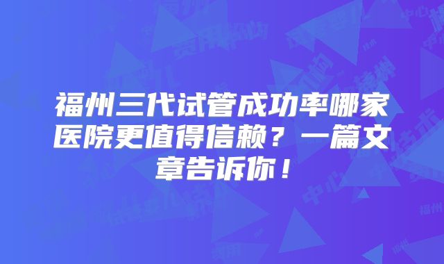 福州三代试管成功率哪家医院更值得信赖?一篇文章告诉你!