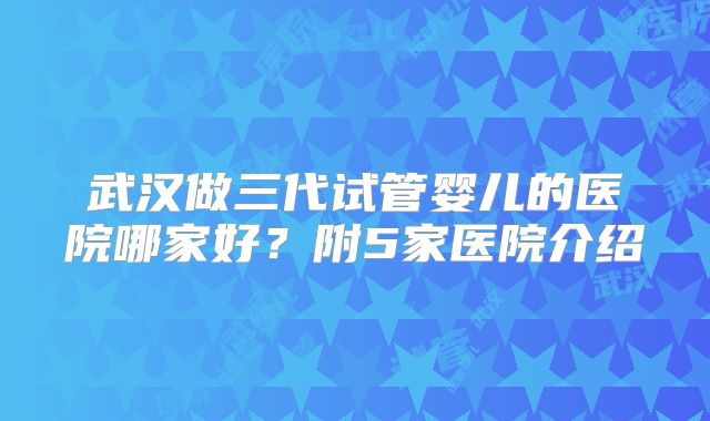 武汉做三代试管婴儿的医院哪家好？附5家医院介绍