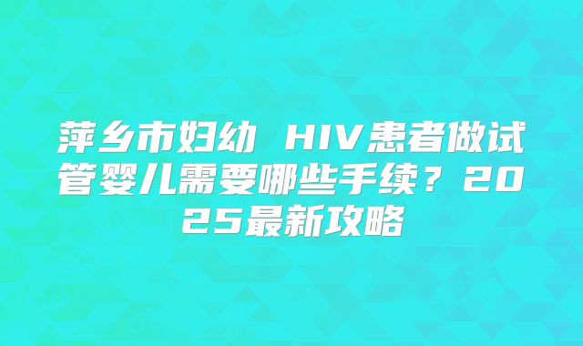 萍乡市妇幼 HIV患者做试管婴儿需要哪些手续?2025最新攻略