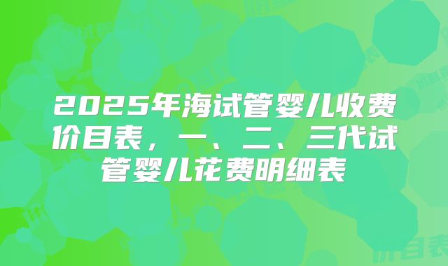 2025年海试管婴儿收费价目表，一、二、三代试管婴儿花费明细表