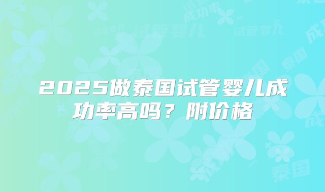 2025做泰国试管婴儿成功率高吗？附价格