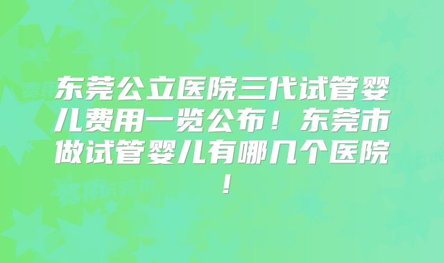 东莞公立医院三代试管婴儿费用一览公布！东莞市做试管婴儿有哪几个医院！