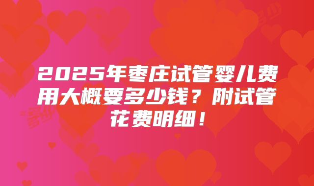 2025年枣庄试管婴儿费用大概要多少钱？附试管花费明细！