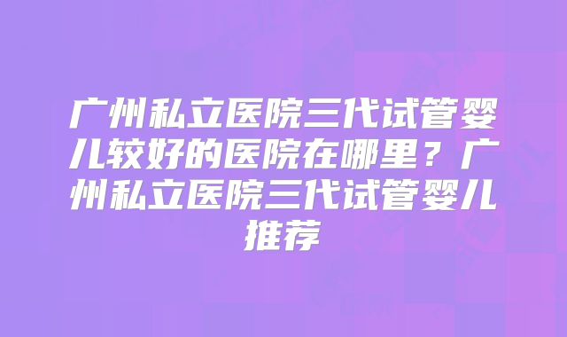 广州私立医院三代试管婴儿较好的医院在哪里？广州私立医院三代试管婴儿推荐