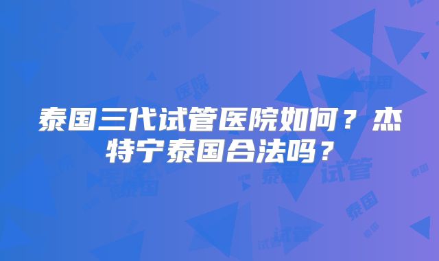 泰国三代试管医院如何？杰特宁泰国合法吗？
