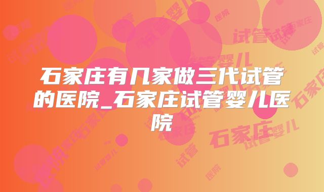 石家庄有几家做三代试管的医院_石家庄试管婴儿医院