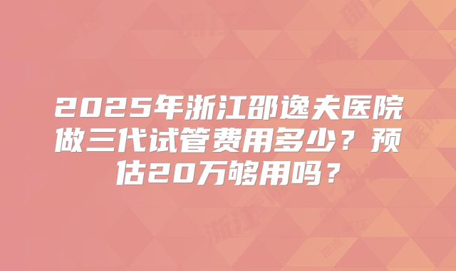 2025年浙江邵逸夫医院做三代试管费用多少？预估20万够用吗？