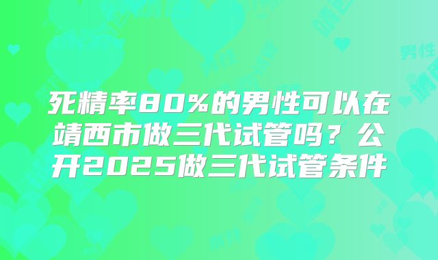 死精率80%的男性可以在靖西市做三代试管吗？公开2025做三代试管条件