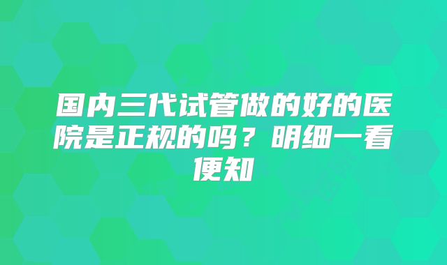 国内三代试管做的好的医院是正规的吗？明细一看便知