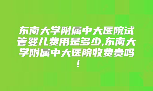 东南大学附属中大医院试管婴儿费用是多少,东南大学附属中大医院收费贵吗！