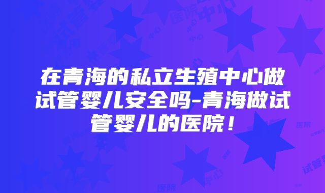 在青海的私立生殖中心做试管婴儿安全吗-青海做试管婴儿的医院！