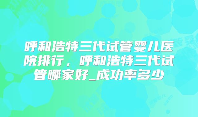 呼和浩特三代试管婴儿医院排行，呼和浩特三代试管哪家好_成功率多少