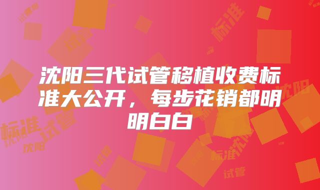 沈阳三代试管移植收费标准大公开，每步花销都明明白白