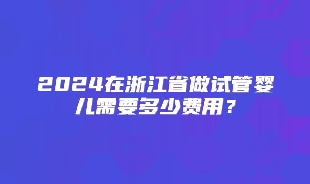 2024在浙江省做试管婴儿需要多少费用？