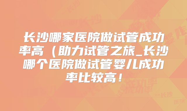 长沙哪家医院做试管成功率高(助力试管之旅_长沙哪个医院做试管婴儿成功率比较高!
