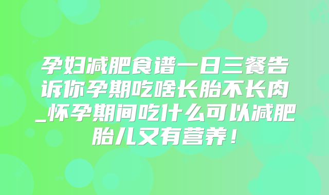 孕妇减肥食谱一日三餐告诉你孕期吃啥长胎不长肉_怀孕期间吃什么可以减肥胎儿又有营养！