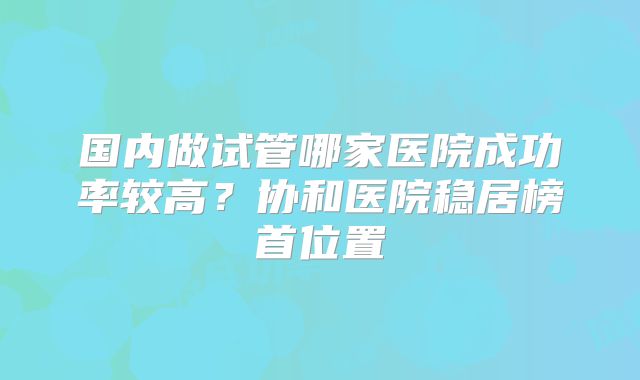国内做试管哪家医院成功率较高？协和医院稳居榜首位置