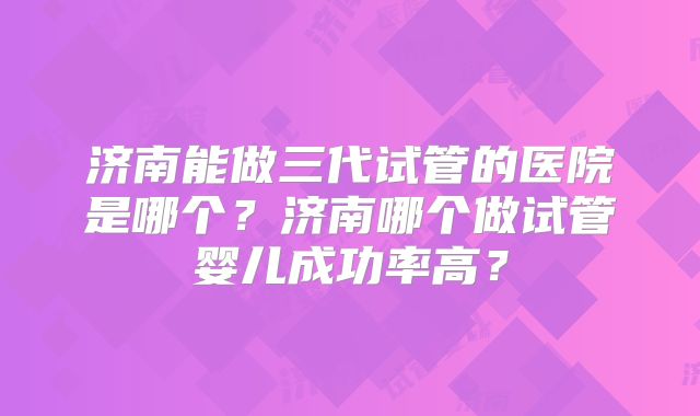 济南能做三代试管的医院是哪个？济南哪个做试管婴儿成功率高？
