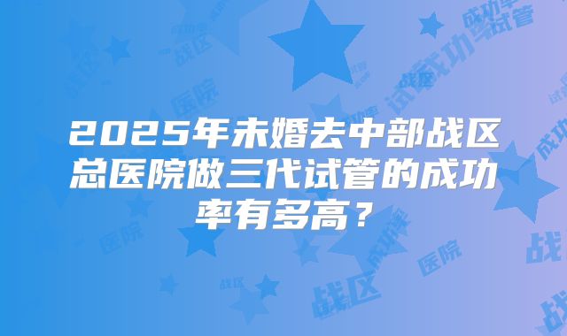 2025年未婚去中部战区总医院做三代试管的成功率有多高？