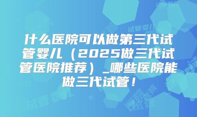 什么医院可以做第三代试管婴儿（2025做三代试管医院推荐）_哪些医院能做三代试管！