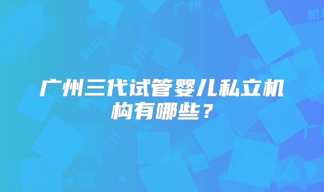 广州三代试管婴儿私立机构有哪些?